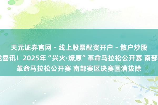 天元证券官网 - 线上股票配资开户 - 散户炒股如何杠杆注册 首战喜讯！2025年“兴火·燎原”革命马拉松公开赛 南部赛区决赛圆满拔除