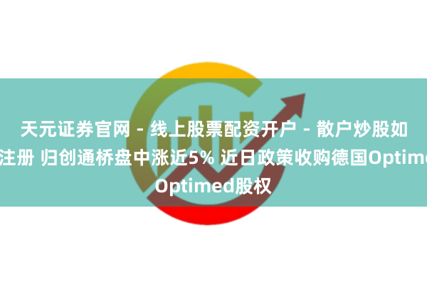 天元证券官网 - 线上股票配资开户 - 散户炒股如何杠杆注册 归创通桥盘中涨近5% 近日政策收购德国Optimed股权