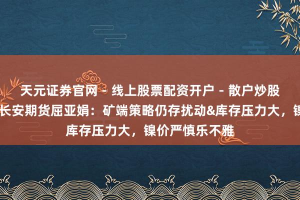 天元证券官网 - 线上股票配资开户 - 散户炒股如何杠杆注册 长安期货屈亚娟：矿端策略仍存扰动&库存压力大，镍价严慎乐不雅