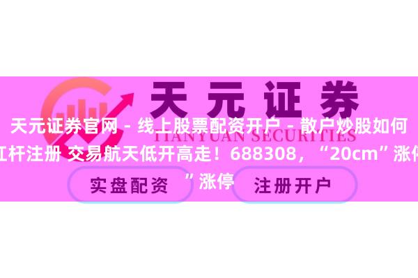 天元证券官网 - 线上股票配资开户 - 散户炒股如何杠杆注册 交易航天低开高走！688308，“20cm”涨停