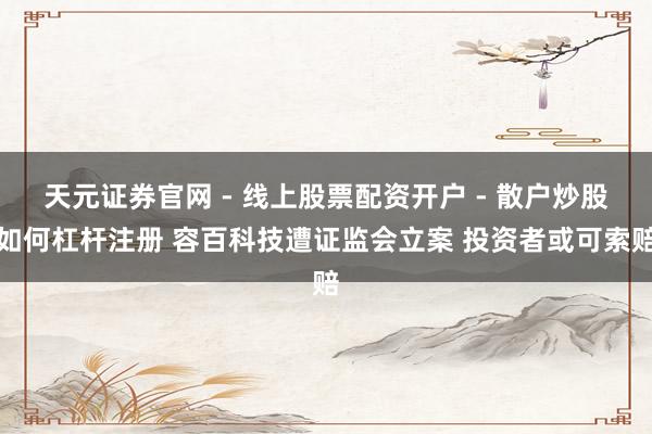 天元证券官网 - 线上股票配资开户 - 散户炒股如何杠杆注册 容百科技遭证监会立案 投资者或可索赔