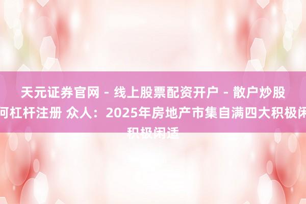 天元证券官网 - 线上股票配资开户 - 散户炒股如何杠杆注册 众人：2025年房地产市集自满四大积极闲适