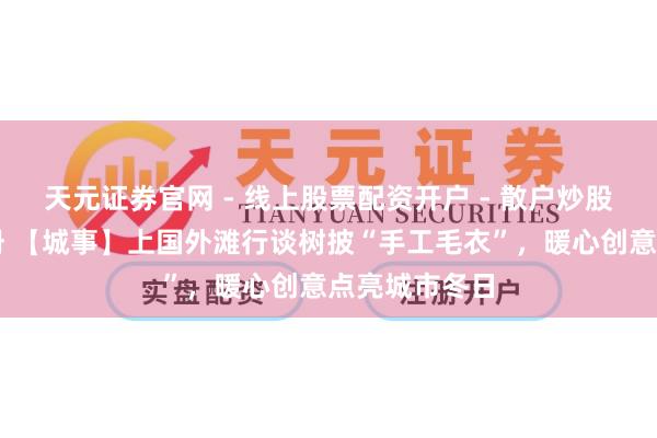 天元证券官网 - 线上股票配资开户 - 散户炒股如何杠杆注册 【城事】上国外滩行谈树披“手工毛衣”，暖心创意点亮城市冬日