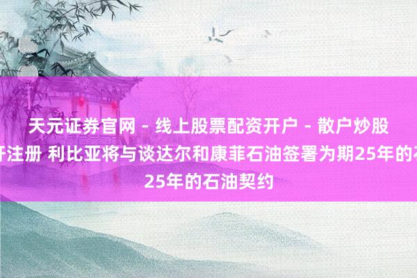 天元证券官网 - 线上股票配资开户 - 散户炒股如何杠杆注册 利比亚将与谈达尔和康菲石油签署为期25年的石油契约