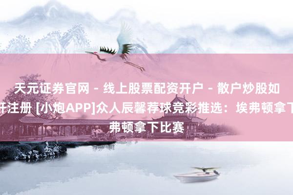 天元证券官网 - 线上股票配资开户 - 散户炒股如何杠杆注册 [小炮APP]众人辰馨荐球竞彩推选：埃弗顿拿下比赛
