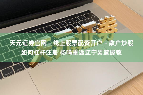 天元证券官网 - 线上股票配资开户 - 散户炒股如何杠杆注册 杨鸣重返辽宁男篮握教