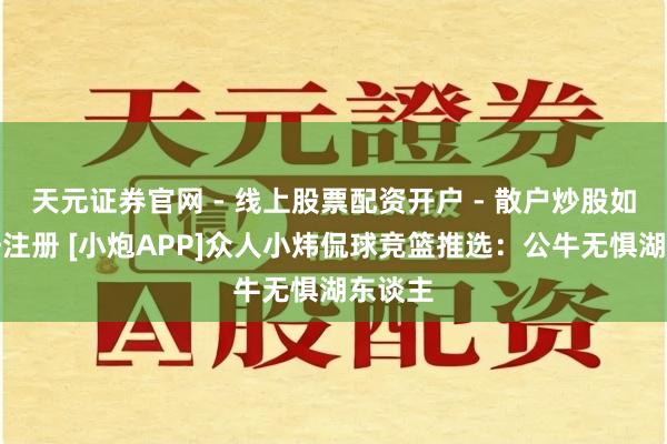 天元证券官网 - 线上股票配资开户 - 散户炒股如何杠杆注册 [小炮APP]众人小炜侃球竞篮推选：公牛无惧湖东谈主