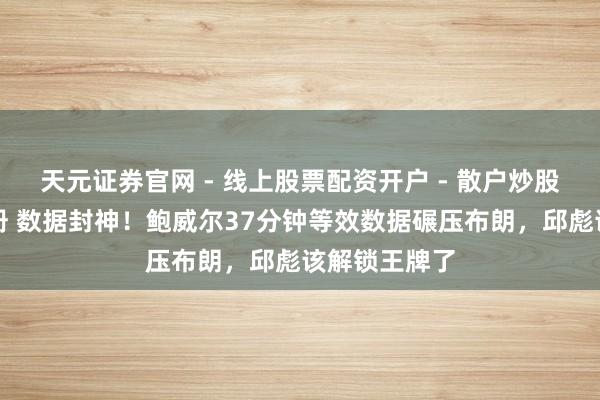 天元证券官网 - 线上股票配资开户 - 散户炒股如何杠杆注册 数据封神！鲍威尔37分钟等效数据碾压布朗，邱彪该解锁王牌了