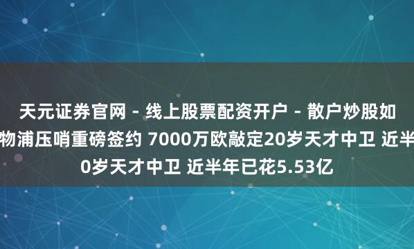 天元证券官网 - 线上股票配资开户 - 散户炒股如何杠杆注册 利物浦压哨重磅签约 7000万欧敲定20岁天才中卫 近半年已花5.53亿