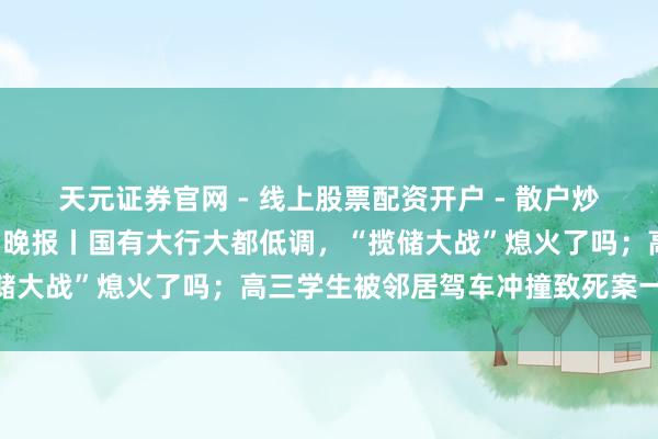 天元证券官网 - 线上股票配资开户 - 散户炒股如何杠杆注册 手机报·晚报丨国有大行大都低调，“揽储大战”熄火了吗；高三学生被邻居驾车冲撞致死案一审宣判
