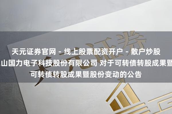 天元证券官网 - 线上股票配资开户 - 散户炒股如何杠杆注册 昆山国力电子科技股份有限公司 对于可转债转股成果暨股份变动的公告