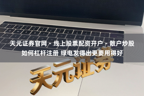 天元证券官网 - 线上股票配资开户 - 散户炒股如何杠杆注册 绿电发得出更要用得好
