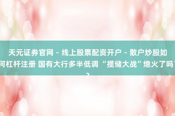 天元证券官网 - 线上股票配资开户 - 散户炒股如何杠杆注册 国有大行多半低调 “揽储大战”熄火了吗？