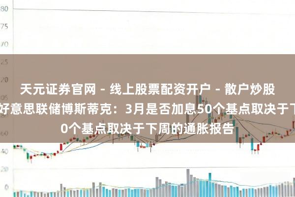 天元证券官网 - 线上股票配资开户 - 散户炒股如何杠杆注册 好意思联储博斯蒂克：3月是否加息50个基点取决于下周的通胀报告