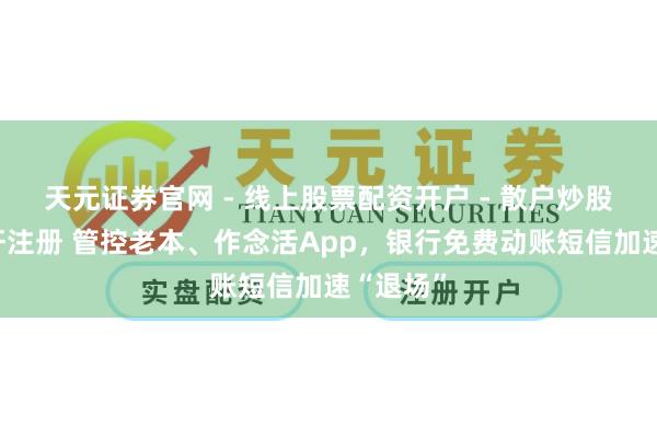 天元证券官网 - 线上股票配资开户 - 散户炒股如何杠杆注册 管控老本、作念活App，银行免费动账短信加速“退场”
