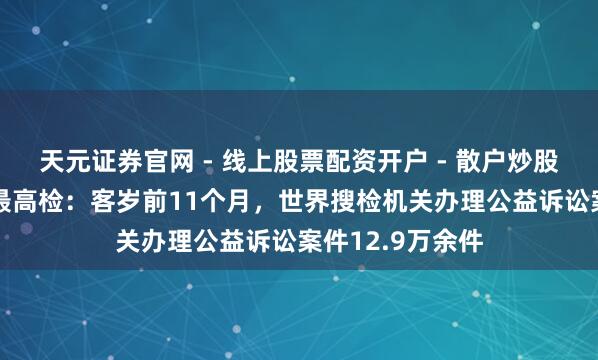 天元证券官网 - 线上股票配资开户 - 散户炒股如何杠杆注册 最高检：客岁前11个月，世界搜检机关办理公益诉讼案件12.9万余件