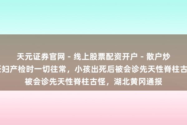 天元证券官网 - 线上股票配资开户 - 散户炒股如何杠杆注册 妊妇产检时一切往常，小孩出死后被会诊先天性脊柱古怪，湖北黄冈通报