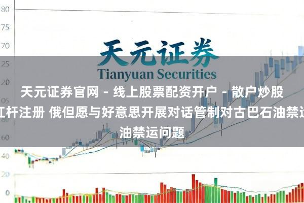 天元证券官网 - 线上股票配资开户 - 散户炒股如何杠杆注册 俄但愿与好意思开展对话管制对古巴石油禁运问题